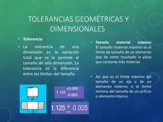 TOLERANCIAS GEOMÉTRICAS Y
DIMENSIONALES
• Tolerancia
• La tolerancia de una
dimensión es la variación
total que se le permite al
tamaño de una dimensión. La
tolerancia es la diferencia
entre los límites del tamaño.
• Tamaño material máximo
El tamaño material máximo es el
límite de tamaño de un elemento
que da como resultado la pieza
que contiene más material.
• Así que es el límite máximo del
tamaño de un eje o de un
elemento externo, o el límite
mínimo del tamaño de un orificio
o elemento interno.
 
