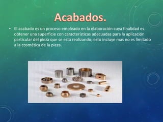 • El acabado es un proceso empleado en la elaboración cuya finalidad es
obtener una superficie con características adecuadas para la aplicación
particular del pieza que se está realizando; esto incluye mas no es limitado
a la cosmética de la pieza.
 