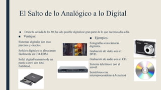 El Salto de lo Analógico a lo Digital
■ Desde la década de los 80, ha sido posible digitalizar gran parte de lo que hacemos día a día.
■ Ventajas:
Sistemas digitales son mas
precisos y exactos.
Señales digitales se almacenan
fácilmente en CD-ROM.
Señal digital transmite de un
punto a otro con total
fiabilidad.
■ Ejemplos:
Fotografías con cámaras
digitales.
Grabación de vídeo con el
DVD.
Grabación de audio con el CD.
Sistema telefónico con el
móvil.
Semáforos con
microprocesadores (Actuales)
 