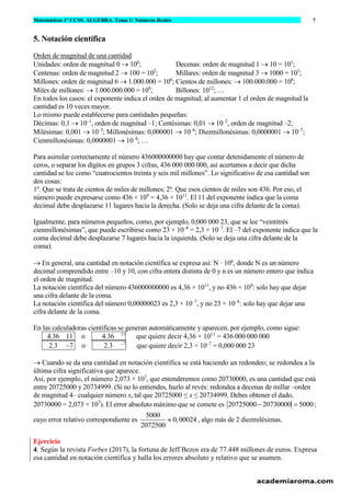 Matemáticas 1º CCSS. ÁLGEBRA. Tema 1: Números Reales 7
www.matematicasjmmm.com José María Martínez Mediano
5. Notación científica
Orden de magnitud de una cantidad
Unidades: orden de magnitud 0 → 100
; Decenas: orden de magnitud 1 → 10 = 101
;
Centenas: orden de magnitud 2 → 100 = 102
; Millares: orden de magnitud 3 → 1000 = 103
;
Millones: orden de magnitud 6 → 1.000.000 = 106
; Cientos de millones: → 100.000.000 = 108
;
Miles de millones: → 1.000.000.000 = 109
; Billones: 1012
; …
En todos los casos: el exponente indica el orden de magnitud; al aumentar 1 el orden de magnitud la
cantidad es 10 veces mayor.
Lo mismo puede establecerse para cantidades pequeñas:
Décimas: 0,1 → 10–1
, orden de magnitud –1; Centésimas: 0,01 → 10–2
, orden de magnitud –2;
Milésimas: 0,001 → 10–3
; Millonésimas: 0,000001 → 10–6
; Diezmillonésimas: 0,0000001 → 10–7
;
Cienmillonésimas: 0,0000001 → 10–8
; …
Para asimilar correctamente el número 436000000000 hay que contar detenidamente el número de
ceros, o separar los dígitos en grupos 3 cifras, 436 000 000 000, así acertamos a decir que dicha
cantidad se lee como “cuatrocientos treinta y seis mil millones”. Lo significativo de esa cantidad son
dos cosas:
1º. Que se trata de cientos de miles de millones; 2º. Que esos cientos de miles son 436. Por eso, el
número puede expresarse como 436 × 109
= 4,36 × 1011
. El 11 del exponente indica que la coma
decimal debe desplazarse 11 lugares hacia la derecha. (Solo se deja una cifra delante de la coma).
Igualmente, para números pequeños, como, por ejemplo, 0,000 000 23, que se lee “veintitrés
cienmillonésimas”, que puede escribirse como 23 × 10–8
= 2,3 × 10–7
. El –7 del exponente indica que la
coma decimal debe desplazarse 7 lugares hacia la izquierda. (Solo se deja una cifra delante de la
coma).
→ En general, una cantidad en notación científica se expresa así: N · 10n
, donde N es un número
decimal comprendido entre –10 y 10, con cifra entera distinta de 0 y n es un número entero que indica
el orden de magnitud.
La notación científica del número 436000000000 es 4,36 × 1011
, y no 436 × 109
: solo hay que dejar
una cifra delante de la coma.
La notación científica del número 0,00000023 es 2,3 × 10–7
, y no 23 × 10–8
: solo hay que dejar una
cifra delante de la coma.
En las calculadoras científicas se generan automáticamente y aparecen, por ejemplo, como sigue:
4.36 11 o 4.36 11
que quiere decir 4,36 × 1011
= 436 000 000 000
2.3 −7 o 2.3 −7
que quiere decir 2,3 × 10–7
= 0,000 000 23
→ Cuando se da una cantidad en notación científica se está haciendo un redondeo; se redondea a la
última cifra significativa que aparece.
Así, por ejemplo, el número 2,073 × 107
, que entenderemos como 20730000, es una cantidad que está
entre 20725000 y 20734999. (Si no lo entiendes, hazlo al revés: redondea a decenas de millar –orden
de magnitud 4– cualquier número x, tal que 20725000 ≤ x ≤ 20734999. Debes obtener el dado,
20730000 = 2,073 × 107
). El error absoluto máximo que se comete es 20725000 20730000 5000− = ;
cuyo error relativo correspondiente es
5000
0,00024
2072500
 , algo más de 2 diezmilésimas.
Ejercicio
4. Según la revista Forbes (2017), la fortuna de Jeff Bezos era de 77.448 millones de euros. Expresa
esa cantidad en notación científica y halla los errores absoluto y relativo que se asumen.
 