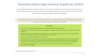 La solución planteada al problema del déficit tarifarioen el sector gasista en España se ha centrado en la contención de costes y la
paralización de aquellas inversiones que no sean absolutamente imprescindibles y varios ajustes retributivos,encaminados todos
ellos a asegurar la competitividad del gas natural como combustible
10
[Fuente: elaboración propia; BOE]
En este contexto, se aprobó en 2012 el Real Decreto-Ley 13/2012 encaminado a conseguir la sostenibilidad económica en el sector
gasista en España y, a finales de año, la Orden IET/2812/2012 que modificó el factor de eficiencia f a valor 0 para el año 2013,
afectando a las actividades reguladas de transporte y distribución
• Suspensión de la tramitación de procedimientos a nuevas plantas de regasificación peninsulares
• Paralización de la puesta en servicio (hibernación) de la planta de regasificación de Musel hasta que el crecimiento de la demanda
lo justifique
• Suspensión de la concesión de autorización administrativa a nuevas infraestructuras de transporte y estaciones de regulación y
medida (salvo los ligados a las conexiones internacionales de Larrau y Biriatou)
• Revisión de la retribución de los nuevos almacenamientos
• Eliminación de retribuciones específicas a la actividad de distribución, que se habían diseñado para incentivar la gasificación de
nuevos municipios. Restricción en la aplicación del peaje interrumpible, incremento de peaje a corto plazo y empleo de saldos
remanentes de la Comisión Nacional de la Energía (CNE) y del Instituto para la Diversificación y el Ahorro de Energía (IDAE)
• Incremento de los peajes de acceso en un 5% desde el segundo trimestre de 2012 (a excepción de los peajes para
almacenamiento subterráneo)
RDL 13/2012
Principales medidas adoptadas enelReal Decreto-Ley 13/2012
Normativa relativa al gas natural en España Ley 13/2012
 