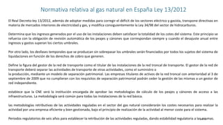 Slide 11
Normativa relativa al gas natural en España Ley 13/2012
El Real Decreto-ley 13/2012, además de adoptar medidas para corregir el déficit de los sectores eléctrico y gasista, transpone directivas en
materia de mercados interiores de electricidad y gas, y modifica consiguientemente la Ley 34/98 del sector de hidrocarburos.
Determina que los ingresos generados por el uso de las instalaciones deben satisfacer la totalidad de los cotes del sistema. Este principio se
refuerza con la obligación de revisión automática de los peajes y cánones que correspondan siempre y cuando el desajuste anual entre
ingresos y gastos superan los ciertos umbrales.
Por otro lado, los desfases temporales que se produzcan sin sobrepasar los umbrales serán financiados por todos los sujetos del sistema de
liquidaciones en función de los derechos de cobro que generen.
Define la figura del gestor de la red de transporte como el titular de las instalaciones de la red troncal de transporte. El gestor de la red de
transporte deberá separar las actividades de transporte de otras actividades, como el suministro o
la producción, mediante un modelo de separación patrimonial. Las empresas titulares de activos de la red troncal con anterioridad al 3 de
septiembre de 2009 que no cumplieran con los requisitos de separación patrimonial podrán ceder la gestión de las mismas a un gestor de
red independiente.
establece que la CNE será la institución encargada de aprobar las metodologías de cálculo de los peajes y cánones de acceso a las
infraestructuras. La metodología será común para todas las instalaciones de la red básica.
las metodologías retributivas de las actividades reguladas en el sector del gas natural considerarán los costes necesarios para realizar la
actividad por una empresa eficiente y bien gestionada, bajo el principio de realización de la actividad al menor coste para el sistema.
Periodos regulatorios de seis años para establecer la retribución de las actividades reguladas, dando estabilidad regulatoria a las mismas.
 