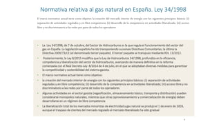 Normativa relativa al gas natural en España. Ley 34/1998
• La Ley 34/1998, de 7 de octubre, del Sector de Hidrocarburos es la que regula el funcionamiento del sector del
gas en España. La legislación española ha ido transponiendo sucesivas Directivas Comunitarias, la última la
Directiva 2009/73/CE (el denominado tercer paquete). El tercer paquete se transpuso mediante RDL 13/2012.
• Posteriormente, la Ley 8/2015 modifica que la Ley de Hidrocarburos 34/1998, profundiza en la eficiencia,
competencia y liberalización del sector de hidrocarburos, avanzando de manera definitiva en la reforma
comenzada con el Real Decreto-Ley 8/2014 de 4 de julio, en el que se adoptaban diversas medidas para garantizar
la competitividad y sostenibilidad del sistema gasista.
• El marco normativo actual tiene como objetivo:
• la creación del mercado interior de energía con los siguientes principios básicos: (i) separación de actividades
reguladas y en libre competencia; (ii) desarrollo de la competencia en actividades liberalizada; (iii) acceso libre y no
discriminatorio a las redes por parte de todos los operadores
• Algunas actividades en el sector gasista (regasificación, almacenamiento básico, transporte y distribución) pueden
considerarse monopolios naturales, mientras que otras (aprovisionamiento y comercialización de energía) deben
desarrollarse en un régimen de libre competencia
• La liberalización total de los mercados minoristas de electricidad y gas natural se produjo el 1 de enero de 2003,
aunque el traspaso de clientes del mercado regulado al mercado liberalizado ha sido gradual
8
El marco normativo actual tiene como objetivo la creación del mercado interior de energía con los siguientes principios básicos: (i)
separación de actividades reguladas y en libre competencia; (ii) desarrollo de la competencia en actividades liberalizada; (iii) acceso
librey nodiscriminatorio alas redes por partede todos losoperadores
 