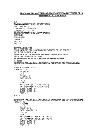 PROGRAMA PARA DETERMINAR GRÁFICAMENTE LA PARTE REAL DE LA
IMPEDANCIA DE UNA ANTENA
CLS
'DIMENSIONAMIENTO DE LOS VECTORES
DIMV1(77),V2(77)
CONST Pl = 3,141592654#
CONSTEU = .57721 57#
'DIMENSIONAMIENTO DE LAS VARIABLES
DEFDBL B-H
DEFDBL M-R
DEFDBL X
FACT=1!
FACT1 = 1!
'ENTRADA DE DATOS
PRINT "INGRESO DEL NUMERO DE ELEMENTOS DE LAS SERIES: "
INPUT" VALOR DE N =", N
PRINT "INGRESO DE IMPEDANCIA CARACTERÍSTICA PROMEDIO: "
INPUT "VALOR DE ZOAV =", ZOAV
'LA EXPRESIÓN DE RB SE EVALUARA EN PASOS DE PV77
X = PI/77
'SUBRUTINA PARA LA EVALUACIÓN DE LA EXPRESIÓN DEL SENO INTEGRAL
1 = 1
WHILEX<(PI)ANDX>0
FOR K = O TO N
J = 2 * K + 1
L = J
WHILEL>1
FACT = FACT * L
L = L-1
WEND
B1 = (-1) A K * (2 * X) A J / (J * FACT)
C1 = (-1 ) A K * (4 * X) A J / (J * FACT)
SUMC = SUMC + C1
FACT = 1 !
NEXTK
'SUBRUTINA PARA LA EVALUACIÓN DE LA EXPRESIÓN DEL COSENO INTEGRAL
FOR M = 1TO N
J1 = 2 * M
L1 =J1
WHILE L1 > 1
FACT1 = FACT1 * L1
L1 = L1 - 1
WEND
D1 = (-1)A M*(2*X)A J1 /(J1 *FACT1)
E1 =(~1)A M*(4*X)A J1/(J1 *FACT1)
SUMD = SUMD + D1
SUME = SUME + E1
FACT1 = 1!
 