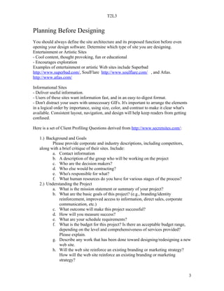 T2L3


Planning Before Designing
You should always define the site architecture and its proposed function before even
opening your design software. Determine which type of site you are designing.
Entertainment or Artistic Sites
- Cool content, thought provoking, fun or educational
- Encourages exploration
Examples of entertainment or artistic Web sites include Superbad
http://www.superbad.com/, SoulFlare http://www.soulflare.com/ , and Atlas.
http://www.atlas.com/

Informational Sites
- Deliver useful information.
- Users of these sites want information fast, and in an easy-to-digest format.
- Don't distract your users with unnecessary GIFs. It's important to arrange the elements
in a logical order by importance, using size, color, and contrast to make it clear what's
available. Consistent layout, navigation, and design will help keep readers from getting
confused.

Here is a set of Client Profiling Questions derived from http://www.secretsites.com/:

   1.) Background and Goals
          Please provide corporate and industry descriptions, including competitors,
   along with a brief critique of their sites. Include:
          a. Contact information
          b. A description of the group who will be working on the project
          c. Who are the decision makers?
          d. Who else would be contracting?
          e. Who's responsible for what?
          f. What human resources do you have for various stages of the process?
   2.) Understanding the Project
          a. What is the mission statement or summary of your project?
          b. What are the basic goals of this project? (e.g., branding/identity
              reinforcement, improved access to information, direct sales, corporate
              communication, etc.)
          c. What outcome will make this project successful?
          d. How will you measure success?
          e. What are your schedule requirements?
          f. What is the budget for this project? Is there an acceptable budget range,
              depending on the level and comprehensiveness of services provided?
              Please explain.
          g. Describe any work that has been done toward designing/redesigning a new
              web site.
          h. Will the web site reinforce an existing branding or marketing strategy?
              How will the web site reinforce an existing branding or marketing
              strategy?


                                                                                            3
 