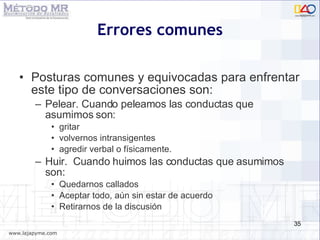 Errores comunes Posturas comunes y equivocadas para enfrentar este tipo de conversaciones son: Pelear. Cuando peleamos las conductas que asumimos son: gritar volvernos intransigentes  agredir verbal o f í sicamente. Huir.  Cuando huimos las conductas que asumimos son: Quedarnos callados Aceptar todo, a ún sin estar de acuerdo Retirarnos de la discusi ón 