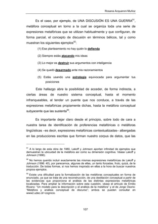 Rosana Acquaroni Muñoz
107
Es el caso, por ejemplo, de UNA DISCUSIÓN ES UNA GUERRA91
,
metáfora conceptual en torno a la cual se organiza toda una serie de
expresiones metafóricas que se utilizan habitualmente y que configuran, de
forma parcial, el concepto de discusión en términos bélicos, tal y como
muestran los siguientes ejemplos92
:
(1) Ese planteamiento no hay quién lo defienda
(2) Siempre estás atacando mis ideas
(3) Lo mejor es destruir sus argumentos con inteligencia
(4) Se quedó desarmado ante mis razonamientos
(5) Estás usando una estrategia equivocada para argumentar tus
posiciones
Este hallazgo abre la posibilidad de acceder, de forma indirecta, a
ciertas áreas de nuestro sistema conceptual, hasta el momento
infranqueables, al tender un puente que nos conduce, a través de las
expresiones metafóricas propiamente dichas, hasta la metáfora conceptual
subyacente que las sustenta93
.
Es importante dejar claro desde el principio, sobre todo de cara a
nuestra tarea de identificación de proferencias metafóricas o metáforas
lingüísticas –es decir, expresiones metafóricas contextualizadas– albergadas
en las producciones escritas que forman nuestro corpus de datos, que las
91
A lo largo de esta obra de 1980, Lakoff y Johnson aportan infinidad de ejemplos que
demuestran la ubicuidad de la metáfora así como su dimensión cognitiva. Véase Lakoff y
Johnson (1996).
92
No hemos querido incluir exactamente las mismas expresiones metafóricas de Lakoff y
Johnson (1996: 40), por parecernos, algunas de ellas, un tanto forzadas, fruto, quizá, de la
traducción. De todas formas, sí nos hemos inspirado en ellas a la hora de buscar nuestros
propios ejemplos.
93
Existe una dificultad para la formalización de las metáforas conceptuales en forma de
enunciado, ya que se trata de una reconstrucción, de una destilación conceptual a partir de
las evidencias que proporciona el análisis de las distintas expresiones metafóricas
localizadas. Para ampliar la información sobre esta cuestión, véase el artículo de Emilio
Rivano: “Un modelo para la descripción y el análisis de la metáfora” y el de Jorge Osorio:
“Metáfora y análisis conceptual de discurso”; ambos se pueden consultar en
www2.udec.cl/~cognicio.
 