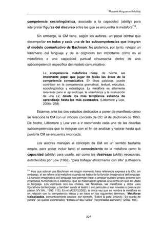 Rosana Acquaroni Muñoz
227
competencia sociolingüística, asociada a la capacidad (ability) para
interpretar figuras del discurso entre las que se encuentra la metáfora214
.
Sin embargo, la CM tiene, según los autores, un papel central que
desempeñar en todas y cada una de las subcompetencias que integran
el modelo comunicativo de Bachman. No podemos, por tanto, relegar un
fenómeno del lenguaje y de la cognición tan importante como es el
metafórico a una capacidad puntual circunscrita dentro de una
subcompetencia específica del modelo comunicativo:
La competencia metafórica tiene, de hecho, un
importante papel que jugar en todas las áreas de la
competencia comunicativa. En otras palabras, puede
contribuir en la competencia gramatical, textual, elocutiva,
sociolingüística y estratégica. La metáfora es altamente
relevante para el aprendizaje, la enseñanza y la evaluación
de una L2, desde los más tempranos estadios de
aprendizaje hasta los más avanzados. (Littlemore y Low,
2006a: 268)
Estamos ante los dos estudios dedicados a poner de manifiesto cómo
se relaciona la CM con un modelo concreto de CC: el de Bachman de 1990.
De hecho, Littlemore y Low van a ir recorriendo cada una de las distintas
subcompetencias que lo integran con el fin de analizar y valorar hasta qué
punto la CM se encuentra imbricada.
Los autores manejan el concepto de CM en un sentido bastante
amplio, para poder incluir tanto el conocimiento de la metáfora como la
capacidad (ability) para usarla, así como las destrezas (skills) necesarias,
establecidas por Low (1988), “para trabajar eficazmente con ella” (Littlemore
214
Hay que aclarar que Bachman en ningún momento hace referencia expresa a la CM; sin
embargo, sí se refiere a la metáfora cuando se habla de la función imaginativa del lenguaje.
La función imaginativa del lenguaje nos permite crear o ampliar nuestro propio entorno con
propósitos humorísticos o estéticos, que se materializan gracias a la forma en que se utiliza
el lenguaje. Los ejemplos son los chistes, las fantasías, las metáforas y otros usos
figurativos del lenguaje, y también asistir al teatro o ver películas o leer novelas o poesía por
placer (VV.AA., 1995: 115). En el MCER (2002), la única vez que se nombra la metáfora es
en relación con la competencia léxica y se hace en los siguientes términos: “Metáforas
lexicalizadas, semánticamente opacas; por ejemplo, “Estiró la pata” (murió); “Se quedó de
piedra” (se quedó asombrado); “Estaba en las nubes” (no prestaba atención)” (2002: 105).
 