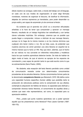 II. La propuesta didáctica: el Taller de Escritura Creativa
306
efecto reactivo se consigue, sobre todo, a través del trabajo con el lenguaje,
en cada uno de sus niveles de organización: el autor elige fórmulas
novedosas, maneras de organizar el discurso, de dosificar la información,
alejadas de caminos expresivos ya transitados, para poder desarrollar su
propio estilo y ser capaz de sorprender y/o de conmover al lector.
Es evidente que el aprendiz de L2/LE va a encontrar dificultades
añadidas a la hora de tener que comprender y apreciar un mensaje
literario, resultado de un trabajo lingüístico tan estratificado y con tantas
claves culturales implícitas. Sin embargo, creemos que es posible que
pueda llegar a comprender, incluso a disfrutar de ese mensaje literario,
aunque no lo haga de la misma manera o en los mismos términos que
cualquier otro lector (nativo o no). No se trata, pues, de pretender que
nuestros alumnos de L2/LE perciban una obra literaria en español de la
misma manera que lo haría un HN. Hay que decir, además, que el hecho
de ser nativos no nos convierte en referentes indiscutibles y modélicos
hacia los que nuestros aprendices deberían tender. Se trata de habitar de
algún modo el texto; de que el alumno se apropie de los espacios de
connotación y sea capaz de percibir tanto lo que está escrito como lo que
se sobreentiende (Sanz Pastor, 2000).
No obstante, esta recepción del texto literario percibido como unidad
de comunicación necesita contar con determinados conocimientos
procedentes de los estudios literarios. Dichos conocimientos forman parte de
la denominada competencia literaria que Bierwisch (1970: 98) define como
una capacidad humana específica (human ability) que posibilita tanto la
producción de estructuras poéticas como la comprensión de sus efectos;
contempla la adquisición de hábitos de lectura, la capacidad para disfrutar y
comprender diversos textos literarios, el conocimiento de aquellas obras y
autores que sean más representativos, así como, la capacidad para su
apreciación estética.
Pero, ¿hasta qué punto nuestros aprendices van a poder apreciar
aquello que les presentamos como literatura? Para Lázaro Carreter (1987:
169-170):
 