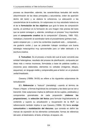 II. La propuesta didáctica: el Taller de Escritura Creativa
334
proceso se desarrollan, además, las características textuales del escrito
(discriminación de las ideas principales y secundarias, orden de aparición
dentro del texto) y se elabora la coherencia. La adecuación a las
características de la audiencia. Un subproceso no muy estudiado todavía es
el de la formulación de los objetivos que guía la tarea de composición
escrita, al contribuir en la formación de una imagen más precisa del texto
que se quiere conseguir y, además, constituye un proceso “muy importante
para el componente creativo de la composición” (Cassany, 1989: 152).
Verbalizar y transmitir al coordinador tanto el procedimiento (primero haré...,
quiero empezar por...), como los contenidos (explicaré esto..., compararé...,
me gustaría contar...) que se pretenden trabajar constituye una buena
estrategia metacognitiva muy aprovechable para un taller dedicado a la
escritura creativa.
2. Textualizar. Es el proceso a través del cual el autor convierte esa
entidad heterogénea, resultado del proceso de planificación, compuesta por
ideas más o menos inconexas, formuladas a base de palabras sueltas u
oraciones poco elaboradas, elementos no verbales (imágenes, dibujos,
esquemas), en lenguaje visible y comprensible para el lector; en un producto
verbal linealizado.
Cassany (1999b: 54-55) se refiere a los siguientes subprocesos de
textualización:
2.1. Referenciar o “traducir” (translating) –usando el término de
Flower y Hayes– a formas lingüísticas los conceptos y las ideas que se van a
transmitir. Este subproceso implica la definición de los sujetos, predicados y
componentes gramaticales de cada proposición (elaborar las
proposiciones), la selección del léxico para formular lingüísticamente el
contenido y supone su actualización y recuperación de la MLP. La
referenciación también implica lo que Cassany (1999b: 55) llama anclaje
comunicativo o modalización del discurso, que consiste en definir las
marcas de expresión de los elementos contextuales: formas de referencia
del autor, el destinatario, el texto, el tiempo, el espacio, etc.
 