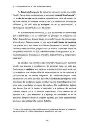 II. La propuesta didáctica: el Taller de Escritura Creativa
340
1. Secuencia-trampolín. La secuencia-trampolín cumple una doble
función. Por un lado, constituye para el alumno un material de referencia67
;
un punto de anclaje que le da cierta seguridad para iniciar el proceso de
escritura creativa, al dotarle de recursos a los que puede acudir en cualquier
momento; y, por otro, sirve de trampolín –de ahí su denominación–, o
estímulo para impulsar sus deseos de escribir.
Es el material más consolidado, ya que es diseñado con anterioridad
por el coordinador y en su elaboración no participan los integrantes del
Taller. Sus contenidos de aprendizaje vienen determinados de antemano por
el coordinador. Está compuesta por una serie de actividades de colectura
que giran en torno a un mismo texto literario (en general un poema), elegido
también por el coordinador, y organizadas de acuerdo con las tres etapas de
comprensión lectora de las que ya hemos hablado en el apartado II.3.2.1.1.
(contextualización, preparación o encuadre; descubrimiento y comprensión;
expansión).
La colectura nos permite no sólo “arrancar”, “desbloquear”, desviar la
tensión que provoca la incertidumbre del comienzo hacia un texto que
funciona como mediador, sino fomentar actitudes de crítica constructiva, así
como elaborar una interpretación del texto enriquecida por las opiniones y
percepciones de los demás integrantes. La secuencia-trampolín suele
cerrarse con una breve actividad de escritura controlada (corresponde a las
actividades del tipo 3a) que puede constituir el punto de partida para generar
entre todos la verdadera propuesta de escritura. Otra posibilidad es dedicar
ese tiempo final de la sesión a desarrollar una actividad de escritura
colectiva dirigida por el coordinador (coescritura). Como veremos en el
apartado II.4.2., que dedicamos a la tipología de actividades, es en la
secuencia-trampolín donde se integran aquéllas que están especialmente
diseñadas para el desarrollo explícito de la CM.
67
El hecho de que los textos literarios funcionen como material de referencia no quiere decir
que se conviertan en modelos retóricos que el aprendiz tiene que imitar.
 