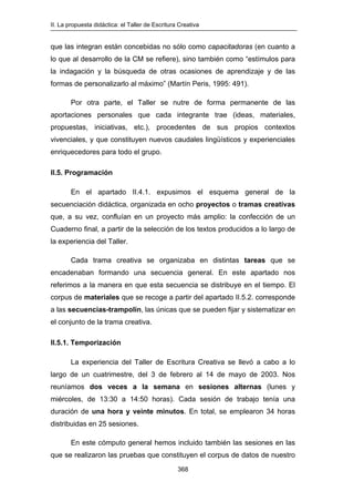 II. La propuesta didáctica: el Taller de Escritura Creativa
368
que las integran están concebidas no sólo como capacitadoras (en cuanto a
lo que al desarrollo de la CM se refiere), sino también como “estímulos para
la indagación y la búsqueda de otras ocasiones de aprendizaje y de las
formas de personalizarlo al máximo” (Martín Peris, 1995: 491).
Por otra parte, el Taller se nutre de forma permanente de las
aportaciones personales que cada integrante trae (ideas, materiales,
propuestas, iniciativas, etc.), procedentes de sus propios contextos
vivenciales, y que constituyen nuevos caudales lingüísticos y experienciales
enriquecedores para todo el grupo.
II.5. Programación
En el apartado II.4.1. expusimos el esquema general de la
secuenciación didáctica, organizada en ocho proyectos o tramas creativas
que, a su vez, confluían en un proyecto más amplio: la confección de un
Cuaderno final, a partir de la selección de los textos producidos a lo largo de
la experiencia del Taller.
Cada trama creativa se organizaba en distintas tareas que se
encadenaban formando una secuencia general. En este apartado nos
referimos a la manera en que esta secuencia se distribuye en el tiempo. El
corpus de materiales que se recoge a partir del apartado II.5.2. corresponde
a las secuencias-trampolín, las únicas que se pueden fijar y sistematizar en
el conjunto de la trama creativa.
II.5.1. Temporización
La experiencia del Taller de Escritura Creativa se llevó a cabo a lo
largo de un cuatrimestre, del 3 de febrero al 14 de mayo de 2003. Nos
reuníamos dos veces a la semana en sesiones alternas (lunes y
miércoles, de 13:30 a 14:50 horas). Cada sesión de trabajo tenía una
duración de una hora y veinte minutos. En total, se emplearon 34 horas
distribuidas en 25 sesiones.
En este cómputo general hemos incluido también las sesiones en las
que se realizaron las pruebas que constituyen el corpus de datos de nuestro
 