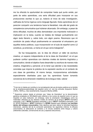 Introducción
38
me ha ofrecido la oportunidad de comprobar hasta qué punto existe, por
parte de estos aprendices, una seria dificultad para incorporar en sus
producciones escritas lo que yo, todavía al inicio de esta investigación,
calificaba de forma ingenua como lenguaje figurado. Estos aprendices de L2
parecían compartir una tendencia hacia la literalidad, más allá del grado de
competencia comunicativa que hubieran alcanzado. Sin embargo, a pesar de
dicha dificultad, muchos de ellos demostraban una importante motivación e
implicación en la tarea, cuando se trataba de trabajar puntualmente con
algún texto literario y, sobre todo, con algún poema. Reconozco que mi
condición de poeta influyó positivamente en acrecentar el entusiasmo por
aquellos textos poéticos, cuya incorporación en el aula de español como L2
constituía, ya entonces, un tema en el que venía trabajando2
.
Se fue bosquejando, así, la idea de ofrecer un taller de escritura
creativa; un espacio independiente al de la clase de Gramática3
, en el que
pudieran confluir aprendices con distintos niveles de dominio lingüístico y
comunicativo; donde el objetivo fuera desarrollar su escritura de manera más
creativa, imaginativa y personal, al no tener que atender a las necesidades
concretas que impone la práctica de la expresión escrita en el contexto de
una clase de gramática. Al mismo tiempo, incorporaríamos actividades
especialmente diseñadas para que los aprendices fueran tomando
conciencia de la dimensión metafórica de la lengua meta. valorar
2
Fruto de mi interés por contribuir a la normalización del uso de textos poéticos en el ámbito
de la enseñanza-aprendizaje del español como L2, son los artículos Acquaroni Muñoz
(1997a, 1997b) y, más recientemente, Acquaroni Muñoz (2006).
3
Queremos aclarar desde el principio que “clase de Gramática” es la denominación
genérica empleada en IES-Madrid para referirse a los cursos de español como L2 que se
imparten en esta institución; sin embargo, tanto la orientación metodológica como los
materiales utilizados en los distintos niveles de dominio de la lengua (SP375 Gramática
avanzada y uso I, SP376 Gramática avanzada y uso II, SP377 Gramática avanzada y uso
III, SP476 Estilística I, SP477 Estilística II y SP490 Español para bilingües) se inscriben
dentro del enfoque comunicativo. Esto significa que para valorar la actividad lingüística
intervienen, además del de la corrección gramatical, los siguientes criterios: la eficacia
comunicativa, la adecuación al contexto y el vínculo existente entre lengua y cultura
(referentes culturales, convenciones de uso y aspectos discursivos).
 