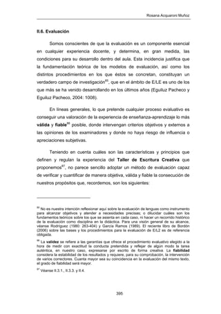 Rosana Acquaroni Muñoz
395
II.6. Evaluación
Somos conscientes de que la evaluación es un componente esencial
en cualquier experiencia docente, y determina, en gran medida, las
condiciones para su desarrollo dentro del aula. Esta incidencia justifica que
la fundamentación teórica de los modelos de evaluación, así como los
distintos procedimientos en los que éstos se concretan, constituyan un
verdadero campo de investigación85
, que en el ámbito de E/LE es uno de los
que más se ha venido desarrollando en los últimos años (Eguiluz Pacheco y
Eguiluz Pacheco, 2004: 1008).
En líneas generales, lo que pretende cualquier proceso evaluativo es
conseguir una valoración de la experiencia de enseñanza-aprendizaje lo más
válida y fiable86
posible, donde intervengan criterios objetivos y externos a
las opiniones de los examinadores y donde no haya riesgo de influencia o
apreciaciones subjetivas.
Teniendo en cuenta cuáles son las características y principios que
definen y regulan la experiencia del Taller de Escritura Creativa que
proponemos87
, no parece sencillo adoptar un método de evaluación capaz
de verificar y cuantificar de manera objetiva, válida y fiable la consecución de
nuestros propósitos que, recordemos, son los siguientes:
85
No es nuestra intención reflexionar aquí sobre la evaluación de lenguas como instrumento
para alcanzar objetivos y atender a necesidades precisas; o dilucidar cuáles son los
fundamentos teóricos sobre los que se asienta en cada caso, ni hacer un recorrido histórico
de la evaluación como disciplina en la didáctica. Para una visión general de su alcance,
véanse Rodríguez (1980: 263-404) y García Ramos (1989). El reciente libro de Bordón
(2006) sobre las bases y los procedimientos para la evaluación de E/L2 es de referencia
obligada.
86
La validez se refiere a las garantías que ofrece el procedimiento evaluativo elegido a la
hora de medir con exactitud la conducta pretendida y reflejar de algún modo la tarea
auténtica, en nuestro caso, expresarse por escrito de forma creativa. La fiabilidad
considera la estabilidad de los resultados y requiere, para su comprobación, la intervención
de varios correctores. Cuanta mayor sea su coincidencia en la evaluación del mismo texto,
el grado de fiabilidad será mayor.
87
Véanse II.3.1., II.3.3. y II.4.
 