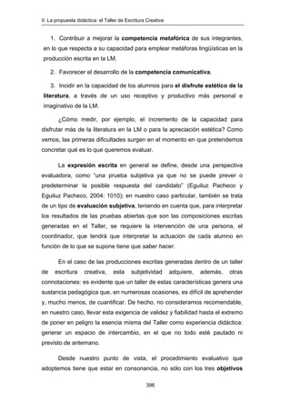 II. La propuesta didáctica: el Taller de Escritura Creativa
396
1. Contribuir a mejorar la competencia metafórica de sus integrantes,
en lo que respecta a su capacidad para emplear metáforas lingüísticas en la
producción escrita en la LM.
2. Favorecer el desarrollo de la competencia comunicativa.
3. Incidir en la capacidad de los alumnos para el disfrute estético de la
literatura, a través de un uso receptivo y productivo más personal e
imaginativo de la LM.
¿Cómo medir, por ejemplo, el incremento de la capacidad para
disfrutar más de la literatura en la LM o para la apreciación estética? Como
vemos, las primeras dificultades surgen en el momento en que pretendemos
concretar qué es lo que queremos evaluar.
La expresión escrita en general se define, desde una perspectiva
evaluadora, como “una prueba subjetiva ya que no se puede prever o
predeterminar la posible respuesta del candidato” (Eguiluz Pacheco y
Eguiluz Pacheco, 2004: 1010); en nuestro caso particular, también se trata
de un tipo de evaluación subjetiva, teniendo en cuenta que, para interpretar
los resultados de las pruebas abiertas que son las composiciones escritas
generadas en el Taller, se requiere la intervención de una persona, el
coordinador, que tendrá que interpretar la actuación de cada alumno en
función de lo que se supone tiene que saber hacer.
En el caso de las producciones escritas generadas dentro de un taller
de escritura creativa, esta subjetividad adquiere, además, otras
connotaciones: es evidente que un taller de estas características genera una
sustancia pedagógica que, en numerosas ocasiones, es difícil de aprehender
y, mucho menos, de cuantificar. De hecho, no consideramos recomendable,
en nuestro caso, llevar esta exigencia de validez y fiabilidad hasta el extremo
de poner en peligro la esencia misma del Taller como experiencia didáctica:
generar un espacio de intercambio, en el que no todo esté pautado ni
previsto de antemano.
Desde nuestro punto de vista, el procedimiento evaluativo que
adoptemos tiene que estar en consonancia, no sólo con los tres objetivos
 