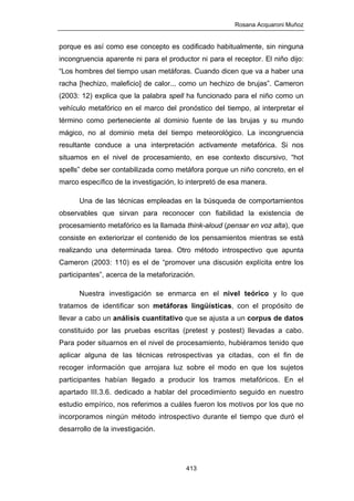 Rosana Acquaroni Muñoz
413
porque es así como ese concepto es codificado habitualmente, sin ninguna
incongruencia aparente ni para el productor ni para el receptor. El niño dijo:
“Los hombres del tiempo usan metáforas. Cuando dicen que va a haber una
racha [hechizo, maleficio] de calor... como un hechizo de brujas”. Cameron
(2003: 12) explica que la palabra spell ha funcionado para el niño como un
vehículo metafórico en el marco del pronóstico del tiempo, al interpretar el
término como perteneciente al dominio fuente de las brujas y su mundo
mágico, no al dominio meta del tiempo meteorológico. La incongruencia
resultante conduce a una interpretación activamente metafórica. Si nos
situamos en el nivel de procesamiento, en ese contexto discursivo, “hot
spells” debe ser contabilizada como metáfora porque un niño concreto, en el
marco específico de la investigación, lo interpretó de esa manera.
Una de las técnicas empleadas en la búsqueda de comportamientos
observables que sirvan para reconocer con fiabilidad la existencia de
procesamiento metafórico es la llamada think-aloud (pensar en voz alta), que
consiste en exteriorizar el contenido de los pensamientos mientras se está
realizando una determinada tarea. Otro método introspectivo que apunta
Cameron (2003: 110) es el de “promover una discusión explícita entre los
participantes”, acerca de la metaforización.
Nuestra investigación se enmarca en el nivel teórico y lo que
tratamos de identificar son metáforas lingüísticas, con el propósito de
llevar a cabo un análisis cuantitativo que se ajusta a un corpus de datos
constituido por las pruebas escritas (pretest y postest) llevadas a cabo.
Para poder situarnos en el nivel de procesamiento, hubiéramos tenido que
aplicar alguna de las técnicas retrospectivas ya citadas, con el fin de
recoger información que arrojara luz sobre el modo en que los sujetos
participantes habían llegado a producir los tramos metafóricos. En el
apartado III.3.6. dedicado a hablar del procedimiento seguido en nuestro
estudio empírico, nos referimos a cuáles fueron los motivos por los que no
incorporamos ningún método introspectivo durante el tiempo que duró el
desarrollo de la investigación.
 