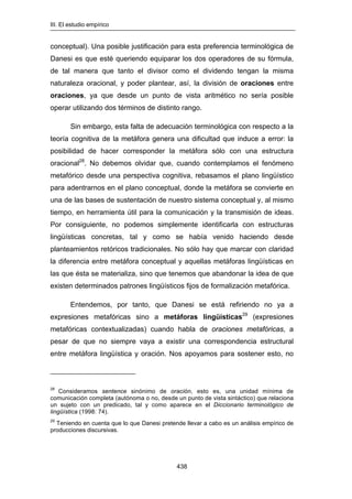 III. El estudio empírico
438
conceptual). Una posible justificación para esta preferencia terminológica de
Danesi es que esté queriendo equiparar los dos operadores de su fórmula,
de tal manera que tanto el divisor como el dividendo tengan la misma
naturaleza oracional, y poder plantear, así, la división de oraciones entre
oraciones, ya que desde un punto de vista aritmético no sería posible
operar utilizando dos términos de distinto rango.
Sin embargo, esta falta de adecuación terminológica con respecto a la
teoría cognitiva de la metáfora genera una dificultad que induce a error: la
posibilidad de hacer corresponder la metáfora sólo con una estructura
oracional28
. No debemos olvidar que, cuando contemplamos el fenómeno
metafórico desde una perspectiva cognitiva, rebasamos el plano lingüístico
para adentrarnos en el plano conceptual, donde la metáfora se convierte en
una de las bases de sustentación de nuestro sistema conceptual y, al mismo
tiempo, en herramienta útil para la comunicación y la transmisión de ideas.
Por consiguiente, no podemos simplemente identificarla con estructuras
lingüísticas concretas, tal y como se había venido haciendo desde
planteamientos retóricos tradicionales. No sólo hay que marcar con claridad
la diferencia entre metáfora conceptual y aquellas metáforas lingüísticas en
las que ésta se materializa, sino que tenemos que abandonar la idea de que
existen determinados patrones lingüísticos fijos de formalización metafórica.
Entendemos, por tanto, que Danesi se está refiriendo no ya a
expresiones metafóricas sino a metáforas lingüísticas29
(expresiones
metafóricas contextualizadas) cuando habla de oraciones metafóricas, a
pesar de que no siempre vaya a existir una correspondencia estructural
entre metáfora lingüística y oración. Nos apoyamos para sostener esto, no
28
Consideramos sentence sinónimo de oración, esto es, una unidad mínima de
comunicación completa (autónoma o no, desde un punto de vista sintáctico) que relaciona
un sujeto con un predicado, tal y como aparece en el Diccionario terminológico de
lingüística (1998: 74).
29
Teniendo en cuenta que lo que Danesi pretende llevar a cabo es un análisis empírico de
producciones discursivas.
 