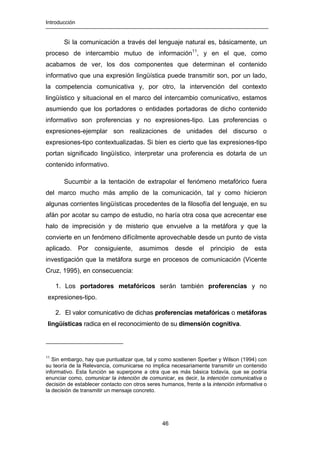 Introducción
46
Si la comunicación a través del lenguaje natural es, básicamente, un
proceso de intercambio mutuo de información11
, y en el que, como
acabamos de ver, los dos componentes que determinan el contenido
informativo que una expresión lingüística puede transmitir son, por un lado,
la competencia comunicativa y, por otro, la intervención del contexto
lingüístico y situacional en el marco del intercambio comunicativo, estamos
asumiendo que los portadores o entidades portadoras de dicho contenido
informativo son proferencias y no expresiones-tipo. Las proferencias o
expresiones-ejemplar son realizaciones de unidades del discurso o
expresiones-tipo contextualizadas. Si bien es cierto que las expresiones-tipo
portan significado lingüístico, interpretar una proferencia es dotarla de un
contenido informativo.
Sucumbir a la tentación de extrapolar el fenómeno metafórico fuera
del marco mucho más amplio de la comunicación, tal y como hicieron
algunas corrientes lingüísticas procedentes de la filosofía del lenguaje, en su
afán por acotar su campo de estudio, no haría otra cosa que acrecentar ese
halo de imprecisión y de misterio que envuelve a la metáfora y que la
convierte en un fenómeno difícilmente aprovechable desde un punto de vista
aplicado. Por consiguiente, asumimos desde el principio de esta
investigación que la metáfora surge en procesos de comunicación (Vicente
Cruz, 1995), en consecuencia:
1. Los portadores metafóricos serán también proferencias y no
expresiones-tipo.
2. El valor comunicativo de dichas proferencias metafóricas o metáforas
lingüísticas radica en el reconocimiento de su dimensión cognitiva.
11
Sin embargo, hay que puntualizar que, tal y como sostienen Sperber y Wilson (1994) con
su teoría de la Relevancia, comunicarse no implica necesariamente transmitir un contenido
informativo. Esta función se superpone a otra que es más básica todavía, que se podría
enunciar como, comunicar la intención de comunicar, es decir, la intención comunicativa o
decisión de establecer contacto con otros seres humanos, frente a la intención informativa o
la decisión de transmitir un mensaje concreto.
 