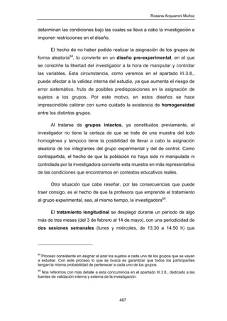 Rosana Acquaroni Muñoz
487
determinan las condiciones bajo las cuales se lleva a cabo la investigación e
imponen restricciones en el diseño.
El hecho de no haber podido realizar la asignación de los grupos de
forma aleatoria64
, lo convierte en un diseño pre-experimental, en el que
se constriñe la libertad del investigador a la hora de manipular y controlar
las variables. Esta circunstancia, como veremos en el apartado III.3.8.,
puede afectar a la validez interna del estudio, ya que aumenta el riesgo de
error sistemático, fruto de posibles predisposiciones en la asignación de
sujetos a los grupos. Por este motivo, en estos diseños se hace
imprescindible calibrar con sumo cuidado la existencia de homogeneidad
entre los distintos grupos.
Al tratarse de grupos intactos, ya constituidos previamente, el
investigador no tiene la certeza de que se trate de una muestra del todo
homogénea y tampoco tiene la posibilidad de llevar a cabo la asignación
aleatoria de los integrantes del grupo experimental y del de control. Como
contrapartida, el hecho de que la población no haya sido ni manipulada ni
controlada por la investigadora convierte esta muestra en más representativa
de las condiciones que encontramos en contextos educativos reales.
Otra situación que cabe reseñar, por las consecuencias que puede
traer consigo, es el hecho de que la profesora que emprende el tratamiento
al grupo experimental, sea, al mismo tiempo, la investigadora65
.
El tratamiento longitudinal se desplegó durante un período de algo
más de tres meses (del 3 de febrero al 14 de mayo), con una periodicidad de
dos sesiones semanales (lunes y miércoles, de 13.30 a 14.50 h) que
64
Proceso consistente en asignar al azar los sujetos a cada uno de los grupos que se vayan
a estudiar. Con este proceso lo que se busca es garantizar que todos los participantes
tengan la misma probabilidad de pertenecer a cada uno de los grupos.
65
Nos referimos con más detalle a esta concurrencia en el apartado III.3.8., dedicado a las
fuentes de validación interna y externa de la investigación.
 