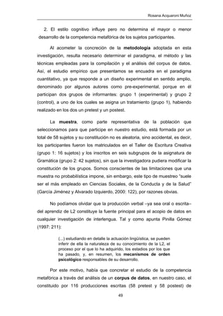Rosana Acquaroni Muñoz
49
2. El estilo cognitivo influye pero no determina el mayor o menor
desarrollo de la competencia metafórica de los sujetos participantes.
Al acometer la concreción de la metodología adoptada en esta
investigación, resulta necesario determinar el paradigma, el método y las
técnicas empleadas para la compilación y el análisis del corpus de datos.
Así, el estudio empírico que presentamos se encuadra en el paradigma
cuantitativo, ya que responde a un diseño experimental en sentido amplio,
denominado por algunos autores como pre-experimental, porque en él
participan dos grupos de informantes: grupo 1 (experimental) y grupo 2
(control), a uno de los cuales se asigna un tratamiento (grupo 1), habiendo
realizado en los dos un pretest y un postest.
La muestra, como parte representativa de la población que
seleccionamos para que participe en nuestro estudio, está formada por un
total de 58 sujetos y su constitución no es aleatoria, sino accidental, es decir,
los participantes fueron los matriculados en el Taller de Escritura Creativa
(grupo 1: 16 sujetos) y los inscritos en seis subgrupos de la asignatura de
Gramática (grupo 2: 42 sujetos), sin que la investigadora pudiera modificar la
constitución de los grupos. Somos conscientes de las limitaciones que una
muestra no probabilística impone, sin embargo, este tipo de muestreo “suele
ser el más empleado en Ciencias Sociales, de la Conducta y de la Salud”
(García Jiménez y Alvarado Izquierdo, 2000: 122), por razones obvias.
No podíamos olvidar que la producción verbal –ya sea oral o escrita–
del aprendiz de L2 constituye la fuente principal para el acopio de datos en
cualquier investigación de interlengua. Tal y como apunta Pinilla Gómez
(1997: 211):
(...) estudiando en detalle la actuación lingüística, se pueden
inferir de ella la naturaleza de su conocimiento de la L2, el
proceso por el que lo ha adquirido, los estadios por los que
ha pasado, y, en resumen, los mecanismos de orden
psicológico responsables de su desarrollo.
Por este motivo, había que concretar el estudio de la competencia
metafórica a través del análisis de un corpus de datos, en nuestro caso, el
constituido por 116 producciones escritas (58 pretest y 58 postest) de
 