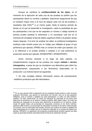 III. El estudio empírico
516
Aunque se mantiene la confidencialidad de los datos, en el
momento de la ejecución de cada una de las pruebas se prefirió que los
participantes dieran su nombre y apellidos. Queríamos asegurarnos de que
no 