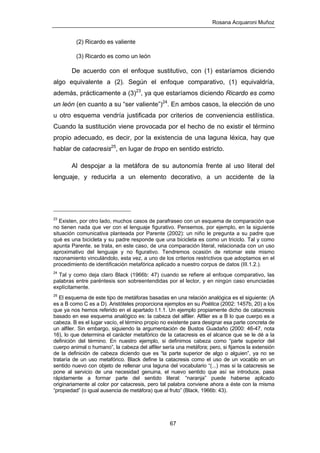 Rosana Acquaroni Muñoz
67
(2) Ricardo es valiente
(3) Ricardo es como un león
De acuerdo con el enfoque sustitutivo, con (1) estaríamos diciendo
algo equivalente a (2). Según el enfoque comparativo, (1) equivaldría,
además, prácticamente a (3)23
, ya que estaríamos diciendo Ricardo es como
un león (en cuanto a su “ser valiente”)24
. En ambos casos, la elección de uno
u otro esquema vendría justificada por criterios de conveniencia estilística.
Cuando la sustitución viene provocada por el hecho de no existir el término
propio adecuado, es decir, por la existencia de una laguna léxica, hay que
hablar de catacresis25
, en lugar de tropo en sentido estricto.
Al despojar a la metáfora de su autonomía frente al uso literal del
lenguaje, y reducirla a un elemento decorativo, a un accidente de la
23
Existen, por otro lado, muchos casos de parafraseo con un esquema de comparación que
no tienen nada que ver con el lenguaje figurativo. Pensemos, por ejemplo, en la siguiente
situación comunicativa planteada por Parente (2002): un niño le pregunta a su padre que
qué es una bicicleta y su padre responde que una bicicleta es como un triciclo. Tal y como
apunta Parente, se trata, en este caso, de una comparación literal, relacionada con un uso
aproximativo del lenguaje y no figurativo. Tendremos ocasión de retomar este mismo
razonamiento vinculándolo, esta vez, a uno de los criterios restrictivos que adoptamos en el
procedimiento de identificación metafórica aplicado a nuestro corpus de datos (III.1.2.).
24
Tal y como deja claro Black (1966b: 47) cuando se refiere al enfoque comparativo, las
palabras entre paréntesis son sobreentendidas por el lector, y en ningún caso enunciadas
explícitamente.
25
El esquema de este tipo de metáforas basadas en una relación analógica es el siguiente: (A
es a B como C es a D). Aristóteles proporciona ejemplos en su Poética (2002: 1457b, 20) a los
que ya nos hemos referido en el apartado I.1.1. Un ejemplo propiamente dicho de catacresis
basado en ese esquema analógico es: la cabeza del alfiler. Alfiler es a B lo que cuerpo es a
cabeza. B es el lugar vacío, el término propio no existente para designar esa parte concreta de
un alfiler. Sin embargo, siguiendo la argumentación de Bustos Guadaño (2000: 46-47, nota
16), lo que determina el carácter metafórico de la catacresis es el alcance que se le dé a la
definición del término. En nuestro ejemplo, si definimos cabeza como “parte superior del
cuerpo animal o humano”, la cabeza del alfiler sería una metáfora; pero, si fijamos la extensión
de la definición de cabeza diciendo que es “la parte superior de algo o alguien”, ya no se
trataría de un uso metafórico. Black define la catacresis como el uso de un vocablo en un
sentido nuevo con objeto de rellenar una laguna del vocabulario “(...) mas si la catacresis se
pone al servicio de una necesidad genuina, el nuevo sentido que así se introduce, pasa
rápidamente a formar parte del sentido literal: “naranja” puede haberse aplicado
originariamente al color por catacresis, pero tal palabra conviene ahora a éste con la misma
“propiedad” (o igual ausencia de metáfora) que al fruto” (Black, 1966b: 43).
 