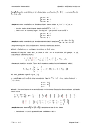 Fundamentos matemáticos Geometría del plano y del espacio
OCW-ULL 2017 Página 19 de 21
Ejemplo. Ecuación paramétrica de la recta que pasa por el punto 𝐴(3, −2, 5) y es paralela al vector
𝑣⃗ = (−1, 4, 5).
{
𝑥 = +3 − 𝜆
𝑦 = −2 + 4 𝜆
𝑧 = +5 + 5 𝜆
Ejemplo. Ecuación paramétrica de la recta que pasa por los puntos 𝐴(−1,2, 5) y 𝐵(4, 8, 6).
 Los dos puntos determinan el vector director 𝐴𝐵⃗⃗⃗⃗⃗⃗ = (5, 6, 1).
 La ecuación de la recta que pasa por el punto 𝐴 y es paralela al vector 𝐴𝐵⃗⃗⃗⃗⃗⃗ es
{
𝑥 = −1 + 5 𝜆
𝑦 = +2 + 6 𝜆
𝑧 = +5 + 𝜆
Ejemplo. Ecuación paramétrica de la recta determinada por los planos
𝑥 − 𝑦 + 2𝑧 − 2 = 0
2𝑥 + 𝑦 + 𝑧 − 1 = 0
}.
Este problema puede resolverse de varias maneras: veamos dos de ellas.
Método 1. Calculamos un punto y un vector director de la recta.
Para calcular un punto 𝑃 de la recta, le damos un valor a una de las variables, por ejemplo 𝑧 = 0, y
resolvemos el sistema resultante:
𝑥 − 𝑦 + 2 · 0 = 2
2𝑥 + 𝑦 + 0 = 1
} ⇒
𝑥 − 𝑦 = 2
2𝑥 + 𝑦 = 1
} ⇒
𝑥 = 1
y = −1
} ⇒ 𝑃(1, −1,0).
Para calcular un vector director 𝑣⃗ de la recta utilizamos los vectores normales a los planos:
𝑣⃗ = 𝑛⃗⃗1 × 𝑛⃗⃗2 = |
𝑖⃗ 𝑗⃗ 𝑘⃗⃗
1 −1 2
2 1 1
| = −3𝑖⃗+ 3𝑗⃗ + 3𝑘⃗⃗ = 3 · (−𝑖⃗+ 𝑗⃗ + 𝑘⃗⃗).
Por tanto, podemos coger 𝑣⃗ = (−1, 1, 1).
La ecuación paramétrica de la recta que pasa por el punto 𝑃(1, −1,0) y tiene vector director 𝑣⃗ =
(−1, 1, 1) es:
𝑥 = +1 − 𝜆
𝑦 = −1 + 𝜆
𝑧 = 𝜆
}
Método 2. Parametrizamos la recta resolviendo el sistema que forman las dos ecuaciones, utilizando
Gauss-Jordan.
𝑥 − 𝑦 + 2𝑧 = 2
2𝑥 + 𝑦 + 𝑧 = 1
} ⇒ A∗
= (
1 −1 2 2
2 1 1 1
) ~ (
1 −1 2 2
0 3 −3 −3
) ~ (
1 −1 2 2
0 1 −1 −1
) ~
(
1 0 1 1
0 1 −1 −1
) ⇒
𝑥 + 𝑧 = +1
𝑦 − z = −1
} ⇒
𝑥 = +1 − 𝑧
𝑦 = −1 + z
} ⇒
𝑥 = +1 − 𝜆
𝑦 = −1 + 𝜆
𝑧 = 𝜆
}.
Ejemplo. Expresar la recta
𝑥−3
2
=
𝑦+1
3
=
𝑧−1
−1
como intersección de dos planos.
 Obtenemos los planos igualando las ecuaciones dos a dos.
 