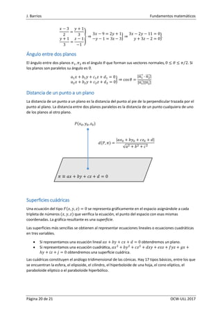 J. Barrios Fundamentos matemáticos
Página 20 de 21 OCW-ULL 2017
𝑥 − 3
2
=
𝑦 + 1
3
𝑦 + 1
3
=
𝑧 − 1
−1
} ⇒
3𝑥 − 9 = 2𝑦 + 1
−𝑦 − 1 = 3z − 3
} ⇒
3𝑥 − 2𝑦 − 11 = 0
𝑦 + 3𝑧 − 2 = 0
}.
Ángulo entre dos planos
El ángulo entre dos planos 𝜋1, 𝜋2 es el ángulo 𝜃 que forman sus vectores normales, 0 ≤ 𝜃 ≤ 𝜋 2⁄ . Si
los planos son paralelos su ángulo es 0.
𝑎1 𝑥 + 𝑏1 𝑦 + 𝑐1 𝑧 + 𝑑1 = 0
𝑎2 𝑥 + 𝑏2 𝑦 + 𝑐2 𝑧 + 𝑑2 = 0
} ⇒ cos 𝜃 =
|𝑛1⃗⃗⃗⃗⃗ · 𝑛2⃗⃗⃗⃗⃗|
|𝑛1⃗⃗⃗⃗⃗||𝑛2⃗⃗⃗⃗⃗|
Distancia de un punto a un plano
La distancia de un punto a un plano es la distancia del punto al pie de la perpendicular trazada por el
punto al plano. La distancia entre dos planos paralelos es la distancia de un punto cualquiera de uno
de los planos al otro plano.
Superficies cuádricas
Una ecuación del tipo 𝐹(𝑥, 𝑦, 𝑧) = 0 se representa gráficamente en el espacio asignándole a cada
tripleta de números (𝑥, 𝑦, 𝑧) que verifica la ecuación, el punto del espacio con esas mismas
coordenadas. La gráfica resultante es una superficie.
Las superficies más sencillas se obtienen al representar ecuaciones lineales o ecuaciones cuadráticas
en tres variables.
 Si representamos una ecuación lineal 𝑎𝑥 + 𝑏𝑦 + 𝑐𝑥 + 𝑑 = 0 obtendremos un plano.
 Si representamos una ecuación cuadrática, 𝑎𝑥2
+ 𝑏𝑦2
+ 𝑐𝑧2
+ 𝑑𝑥𝑦 + 𝑒𝑥𝑧 + 𝑓𝑦𝑧 + 𝑔𝑥 +
ℎ𝑦 + 𝑖𝑧 + 𝑗 = 0 obtendremos una superficie cuádrica.
Las cuádricas constituyen el análogo tridimensional de las cónicas. Hay 17 tipos básicos, entre los que
se encuentran la esfera, el elipsoide, el cilindro, el hiperboloide de una hoja, el cono elíptico, el
paraboloide elíptico o el paraboloide hiperbólico.
𝑃(𝑥0, 𝑦0, 𝑧0)
𝑑(𝑃, 𝜋) =
|𝑎𝑥0 + 𝑏𝑦0 + 𝑐𝑧0 + 𝑑|
√𝑎2 + 𝑏2 + 𝑐2
𝜋 ≡ 𝑎𝑥 + 𝑏𝑦 + 𝑐𝑧 + 𝑑 = 0
 