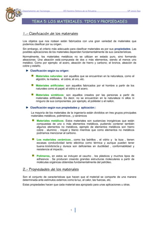 Departamento de Tecnología. IES Nuestra Señora de la Almudena Mª Jesús Saiz
1
TEMA 5: LOS MATERIALES. TIPOS Y PROPIEDADES
1.- Clasificación de los materiales
Los objetos que nos rodean están fabricados con una gran variedad de materiales que
podemos clasificar por su origen.
Sin embargo, el criterio más adecuado para clasificar materiales es por sus propiedades. Las
posibles aplicaciones de los materiales dependen fundamentalmente de sus características.
Normalmente, los materiales metálicos no se utilizan en estado puro, sino formando
aleaciones. Una aleación está compuesta de dos o más elementos, siendo al menos uno
metálico. Como por ejemplo: el acero, aleación de hierro y carbono; el bronce, aleación de
cobre y estaño.
Clasificación según su origen:
Materiales naturales: son aquellos que se encuentran en la naturaleza, como el
algodón, la madera, el cobre, el oro, etc.
Materiales artificiales: son aquellos fabricados por el hombre a partir de los
naturales como el papel, el vidrio o el acero.
Materiales sintéticos: son aquellos creados por las personas a partir de
materiales artificiales. Es decir, no se encuentran en la naturaleza ni ellos ni
ninguno de sus componentes. por ejemplo, el poliéster o el nailon.
Clasificación según sus propiedades y aplicación::
La mayoría de los materiales de la ingeniería están divididos en tres grupos principales
materiales metálicos, poliméricos , y cerámicos
Materiales metálicos: Estos materiales son sustancias inorgánicas que están
compuestas de uno o más elementos metálicos, pudiendo contener también
algunos elementos no metálicos, ejemplo de elementos metálicos son hierro
cobre , aluminio , níquel y titanio mientras que como elementos no metálicos
podríamos mencionar al carbono.
Los materiales cerámicos , como los ladrillos , el vidrio y la loza , tienen
escasas conductividad tanto eléctrica como térmica y aunque pueden tener
buena resistencia y dureza son deficientes en ductilidad , conformabilidad y
resistencia al impacto..
Polímeros, en estos se incluyen el caucho , los plásticos y muchos tipos de
adhesivos . Se producen creando grandes estructuras moleculares a partir de
moléculas orgánicas obtenidas fundamentalmente del petróleo.
2.- Propiedades de los materiales
Son el conjunto de características que hacen que el material se comporte de una manera
determinada ante estímulos externos como la luz, el calor, las fuerzas, etc.
Estas propiedades hacen que cada material sea apropiado para unas aplicaciones u otras.
 