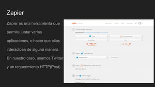 Zapier
Zapier es una herramienta que
permite juntar varias
aplicaciones, o hacer que ellas
interactúen de alguna manera.
En nuestro caso, usamos Twitter
y un requerimiento HTTP(Post)
 