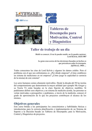Tableros de
Desempeño para
Motivación, Control
y Diagnóstico
Taller de trabajo de un día
Medir es conocer. Si no lo puedes medir, no lo puedes mejorar.
Lord Kelvin, 1824-1907
La gran cosa acerca de las decisiones basadas en hechos es
que prevalecen sobre la jerarquía.
Jeff Bezos, 1964-…

Todos conocemos las citas de Lord Kelvin y algunos les damos crédito. Pero el
problema con el que nos enfrentamos es: ¿Por dónde empezar? ¿Cómo establezco
un sistema de mediciones en mi empresa? ¿Cómo juzgo la capacidad (o carencia
de la misma) de este sistema?
Los seres humanos somos altamente motivables. Desde la década del 50 las teorías
del comportamiento que demostraron la mayor utilidad (por ejemplo Mc Gregor y
su Teoría Y) están basadas en la clara fijación de objetivos medibles. Si
pudiéramos definir esos objetivos y un sistema de medición acorde, las personas se
verían motivadas a perseguirlos y podríamos, a través de la medición, conocer el
grado de aproximación de lo que los proyectos contribuyen al alcance de los
mismos.

Objetivos generales
Este curso brinda a los participantes los conocimientos y habilidades básicas e
introductorias para la correcta planificación e implementación de un Sistema de
Soporte a la Decisión basado en Tableros de Desempeño; para la Motivación,
Control y Diagnóstico de proyectos.

 