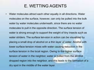 E. WETTING AGENTS
• Water molecules attract each other equally in all directions. Water
molecules on the surface, however, can only be pulled into the bulk
water by water molecules underneath, since there are no water
molecules to pull in the opposite direction. The surface tension of
water is strong enough to support the weight of tiny insects such as
water striders. The surface ten-sion in action can be visualized by
placing a small drop of alcohol on a thin layer of water. Alcohol with
lower surface tension mixes with water causing reduction in the
surface tension in the local region. Owing to the higher surface
tension of water in the neighbor, water is pulled from the alcohol
dropped region into the neighbor, and this leads to the formation of a
dry spot in the middle of the water layer.
 