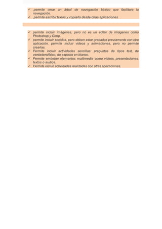  .permite crear un árbol de navegación básico que facilitara la
navegación.
 .permite escribir textos y copiarlo desde otras aplicaciones.
 permite incluir imágenes, pero no es un editor de imágenes como
Photoshop y Gimp.
 permite incluir sonidos, pero deben estar grabados previamente con otra
aplicación. permite incluir videos y animaciones, pero no permite
crearlas.
 Permite incluir actividades sencillas: preguntas de tipos test, de
verdadero/falso, de espacio en blanco.
 Permite embeber elementos multimedia como videos, presentaciones,
textos o audios.
 Permite incluir actividades realizadas con otras aplicaciones.
 