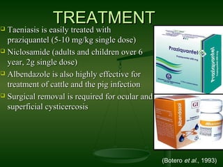  Taeniasis is easily treated withTaeniasis is easily treated with
praziquantel (5-10 mg/kg single dose)praziquantel (5-10 mg/kg single dose)
 Niclosamide (adults and children over 6Niclosamide (adults and children over 6
year, 2g single dose)year, 2g single dose)
 Albendazole is also highly effective forAlbendazole is also highly effective for
treatment of cattle and the pig infectiontreatment of cattle and the pig infection
 Surgical removal is required for ocular andSurgical removal is required for ocular and
superficial cysticercosissuperficial cysticercosis
TREATMENTTREATMENT
(Botero et al., 1993)
 