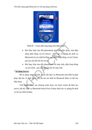 Tìm hiểu công nghệ Bluetooth và viết ứng dụng minh họa
Hình B - 1 Giao diện ứng dụng trên điện thoại.
• Khi thực hiện trao đổi phonebook giữa hai điện thoại, một điện
thoại phải đóng vai trò Server : khởi tạo và quảng bá dịch vụ
Bluetooth tới các thiết bị khác, một điện thoại đóng vai trò Client:
gửi yêu cầu kết nối tới server.
• Khi thực hiện trao đổi phonebook với máy tính, điện thoại đóng
vai trò client : gửi yêu cầu kết nối tới máy tính.
* Sử dụng Server :
Để sử dụng chương trình, trước hết dịch vụ Bluetooth trên thiết bị phải
được bật lên và thiết lập ở chế độ mà các thiết bị Bluetooth khác có thể tìm
thấy được.
Trên menu chính của chương trình chọn vào Start Listen để khởi tạo
server, khi đó, dịch vụ Bluetooth Serial Port sẽ được khởi tạo và quảng bá dịch
vụ tới các thiết bị khác.
Đào Quý Thái An – Trần Thị Mỹ Hạnh 228
 