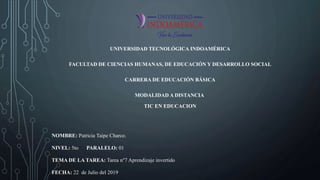 UNIVERSIDAD TECNOLÓGICA INDOAMÉRICA
FACULTAD DE CIENCIAS HUMANAS, DE EDUCACIÓN Y DESARROLLO SOCIAL
CARRERA DE EDUCACIÓN BÁSICA
MODALIDAD A DISTANCIA
TIC EN EDUCACION
NOMBRE: Patricia Taipe Charco.
NIVEL: 5to PARALELO: 01
TEMA DE LA TAREA: Tarea n°7 Aprendizaje invertido
FECHA: 22 de Julio del 2019
 