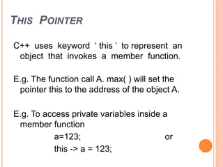 THIS POINTER
C++ uses keyword „ this ‟ to represent an
object that invokes a member function.
E.g. The function call A. max( ) will set the
pointer this to the address of the object A.
E.g. To access private variables inside a
member function
a=123; or
this -> a = 123;
 