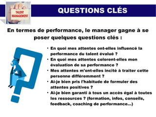 QUESTIONS CLÉS
En termes de performance, le manager gagne à se
poser quelques questions clés :
●
En quoi mes attentes ont-elles influencé la
performance du talent évalué ?
●
En quoi mes attentes colorent-elles mon
évaluation de sa performance ?
●
Mes attentes m'ont-elles incité à traiter cette
personne différemment ?
●
Ai-je bien pris l'habitude de formuler des
attentes positives ?
●
Ai-je bien garanti à tous un accès égal à toutes
les ressources ? (formation, infos, conseils,
feedback, coaching de performance...)
 
