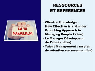 RESSOURCES
ET REFERENCES
●
Wharton Knowledge :
How Effective is a Number
Crunching Approach to
Managing People ? (lien)
●
Le Manager Développeur
de Talents. (lien)
●
Talent Management : un plan
de rétention sur mesure. (lien)
 
