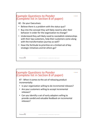 Copyright © 2015 SolutionsIQ, Inc. and Steve Martin. All rights reserved.
Example Questions to Ponder
(Complete list in Section 8 of paper)
#2 - Do your Executives:
• Believe there is a problem with the status quo?
• Buy into the concept they will likely need to alter their
behavior in order for the organization to change?
• Understand they will likely need to reestablish relationships
with their top customers, help their customers come along
with the transformation journey as well?
• Have the fortitude to prioritize on a limited set of key
strategic initiatives and let others go?
Copyright © 2015 SolutionsIQ, Inc. and Steve Martin. All rights reserved.
Example Questions to Ponder
(Complete list in Section 8 of paper)
#7 - When it comes to the act of releasing product
incrementally:
• Is your organization willing to do incremental releases?
• Are your customers willing to accept incremental
releases?
• Can you identify a set of early adopters willing to
provide candid and valuable feedback on incremental
releases?
 