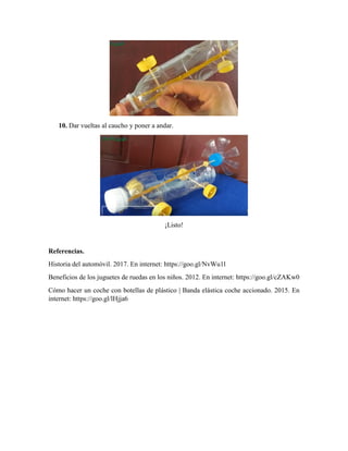 10. Dar vueltas al caucho y poner a andar.
¡Listo!
Referencias.
Historia del automóvil. 2017. En internet: https://goo.gl/NvWu1l
Beneficios de los juguetes de ruedas en los niños. 2012. En internet: https://goo.gl/cZAKw0
Cómo hacer un coche con botellas de plástico | Banda elástica coche accionado. 2015. En
internet: https://goo.gl/lHjja6
 