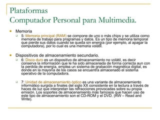 Plataformas Computador Personal para Multimedia. Memoria 5:  Memoria principal (RAM)  se compone de uno o más chips y se utiliza como memoria de trabajo para programas y datos. Es un tipo de memoria temporal que pierde sus datos cuando se queda sin energía (por ejemplo, al apagar la computadora), por lo cual es una memoria volátil. Dispositivos de almacenamiento secundario. 6:  Disco duro  es un dispositivo de almacenamiento no volátil, es decir conserva la información que le ha sido almacenada de forma correcta aun con la perdida de energía, emplea un sistema de grabación magnética digital, es donde en la mayoría de los casos se encuentra almacenado el sistema operativo de la computadora. 7:  Unidad de almacenamiento óptico  es una variante de almacenamiento informático surgida a finales del siglo XX consistente en la lectura a través de haces de luz que interpretan las refracciones provocadas sobre su propia emisión. Los soportes de almacenamiento más famosos que hacen uso de este tipo de almacenamiento son el CD-ROM y el DVD. (RW – Read and Write). 