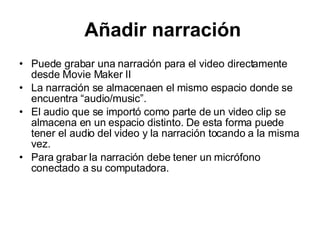 Añadir narración Puede grabar una narración para el video directamente desde Movie Maker II La narración se almacenaen el mismo espacio donde se encuentra  “ audio/music”.  El audio que se import ó como parte de un video clip se almacena en un espacio distinto. De esta forma puede tener el audio del video y la narración tocando a la misma vez.   Para grabar la narración debe tener un micrófono conectado a su computadora.  