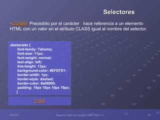 CLASS :  Precedido por el carácter  .  hace referencia a un elemento  HTML con un valor en el atributo CLASS igual al nombre del selector. .destacado { font-family: Tahoma; font-size: 11px; font-weight: normal; text-align: left; line-height: 13px; background-color: #EFEFD1; border-width: 1px; border-style: dashed; border-color: #a06000; padding: 10px 10px 10px 10px; } CSS Selectores 