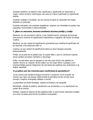 Carácter arbitrario: la relación entre significado y significante no responden a
ningún motivo es decir cada lengua usa para un mismo significado un significante
distinto
Carácter mutable e inmutable: por ser parcial el signo no dependen de ningún
hablante en particular
Carácter articulado: las unidades lingüísticas mayores son divisibles en partes mas
pequeñas reconocibles e intercambiables
7 ¿Que es monema, fonema morfema lexema prefijo y sufijo
Monema: es una secuencia mínima o una transformación abstracta de fonemas
que provoca cambios de significados sistemáticos y regulares allí donde se añade
o aplica
Morfema: es una unidad de significación gramatical que modifica el significado de
los lexemas o los relaciona entre si
Lexema: es una unidad de significación plena es decir designa concepto
tradicionalmente
Prefijo: es la parte de la palabra que no puede faltar y que no cambia la mayoría
de los prefijos provienen del latino o del griego
Sufijo: son las letras que se agregan a una raíz para formar una palabra en
nuestro idioma, la, mayoría de los sufijos son de origen latino o griegos y son
imprescindibles para la integración de casi todas las palabras que pertenecen a la
lengua española
8 ¿cuáles son las ciencias que conforman la gramática?
Es la ciencia que estudia la lengua formación y evolución es el conjunto de
normas que rigen una lengua determinada la gramática da las normas para
corregir y mejorar el lenguaje hablado o escrito.
La gramática se divide fonología: estudia la fonética y la ortografía
Morfología: estudia la palabra atendiendo sus accidentes y a su clasificación en
partes de la oración
Sintaxis: estudia la relación de las palabras entre sí para formar oraciones simples
y la unión de estas para formar la palabra compuestas
 