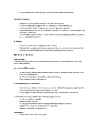  Familiarizarseconel temay prepararun conjuntoapropiadode preguntas.
Durante la entrevista
 Presentarse,subrayandoel temaylanaturalezadel proyecto.
 Comenzarcon preguntasgeneralesque establezcanel marcode trabajo.
 Continuarconlos temas y aspectosque surjande quienesresponden.
 Asegurarse de encontrarporqué quienesrespondencreenque estanimportante el tema
como para comentarlo.
 Cuandotodoslostemasvistosse hayan discutido,realícense otraspreguntasespecíficas
que se crea debandiscutirse.
Al finalizar
 Resumirlainformaciónrecabadadurante lamisma.
 Si se consideraapropiado,indicarque se prepararáun resumenescritode laentrevista.
 Considerarlaposibilidadde continuarconla entrevistaenotromomento.
Técnica:Cuestionarios.
Características
Permitenobtenerinformaciónde ungrannúmerode personasencorto tiempo,sinque estas
debanestarpresentes.
Son recomendablescuando:
 Se requiere unapequeñacantidadde informaciónde ungrannúmerode personasenun
corto periodode tiempo.
 La informaciónse deseaconsolidarentablasestadísticas.
 Usuariosgeográficamente dispersos.
¿Cómo desarrollarun Cuestionario?
 Determinarqué datosse necesitanyqué personasestáncalificadasparaproporcionarlos.
 Seleccionarel tipode cuestionario(abierto,cerrado).
 Incluirpreguntasredundantes,cuandoseanecesario,paraverificarconsistencia.
Examine el cuestionarioparadetectarerroresenpreguntasque:
 Puedansermal interpretadas.
 No se puedanresponder.
 Se interpretaránenformadiferentedependiendode cadaentrevistado.
 No proporcionanopcionesadecuadasde respuesta.
 No esténordenadasadecuadamente.
Desventajas:
 Informaciónsuministradaporescrito.
 