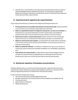  Casosde Uso vs.Lluviade Ideas:La listade ideasproveniente del brainstormpuedeser
representadagráficamente mediante casosde uso.Las Técnicasde la Ingenieríade
Requisitossonde granimportancia,nospermitenconocerlas diferentesalternativasque
existenparaidentificarrequerimientos.
8. Importancia de la ingeniería de requerimientos:
Los principalesbeneficiosque se obtienende laIngenieríade Requerimientosson:
 Permite gestionarlas necesidadesdel proyectoen forma estructurada: Cada actividadde
la IR consiste de unaserie de pasosorganizadosybiendefinidos.
 Mejora la capacidad de predecircronogramas de proyectos, así como sus resultados: La
IR proporcionaunpuntode partidapara controlessubsecuentesyactividadesde
mantenimiento,talescomoestimaciónde costos,tiempoy recursos necesarios.
 Disminuye loscostos y retrasos del proyecto: Muchos estudioshandemostradoque
reparar erroresporun mal desarrollonodescubiertoatiempo,essumamente caro.
 Mejora la comunicaciónentre equipos:La especificaciónde requerimientosrepresenta
una formade consensoentre clientesydesarrolladores.Si este consensonoocurre,el
proyectonoserá exitoso.
 Mejora la calidad del software:La calidadenel software tiene que verconcumplirun
conjuntode requerimientos(funcionalidad,facilidadde uso,confiabilidad, desempeño,
etc.).
 Evita rechazos de usuariosfinales: La ingenieríade requerimientosobligaal clientea
considerarsusrequerimientoscuidadosamente yrevisarlosdentrodel marcodel
problema,porloque se le involucradurante todoel desarrollodel proyecto.
9. Gestión de requisitos. Principales características:
El Manejode Requisitosesunaformasistemáticade descubrir,organizarydocumentarlos
requisitosdel sistema.Ademásesel procesoque establece ymantiene unconsensoentre el
cliente yel grupodel proyectoenel cambiode losrequisitosdel sistema.
El términoGestiónde Requisitosincluye:
 Técnicaspara Descubrimiento/Recogidade Requisitos
 Recogerlaspeticionesdel usuarioydeterminarlasverdaderasnecesidadesde éste.
 Técnicasde Análisis
 Especificaciónyverificación
 Manejode Requisitos
 