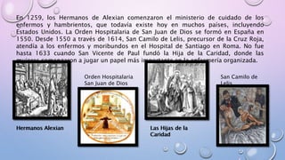 En 1259, los Hermanos de Alexian comenzaron el ministerio de cuidado de los
enfermos y hambrientos, que todavía existe hoy en muchos países, incluyendo
Estados Unidos. La Orden Hospitalaria de San Juan de Dios se formó en España en
1550. Desde 1550 a través de 1614, San Camilo de Lelis, precursor de la Cruz Roja,
atendía a los enfermos y moribundos en el Hospital de Santiago en Roma. No fue
hasta 1633 cuando San Vicente de Paul fundó la Hija de la Caridad, donde las
mujeres comenzaron a jugar un papel más importante en la enfermería organizada.
Hermanos Alexian
Orden Hospitalaria
San Juan de Dios
Las Hijas de la
Caridad
San Camilo de
Lelis
Hermanos Alexian Las Hijas de la
Caridad
 