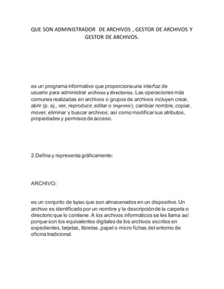 QUE SON ADMINISTRADOR DE ARCHIVOS , GESTOR DE ARCHIVOS Y
GESTOR DE ARCHIVOS.
es un programa informativo que proporcionauna interfaz de
usuario para administrar archivos y directorios. Las operaciones más
comunes realizadas en archivos o grupos de archivos incluyen crear,
abrir (p. ej., ver, reproducir,editar o imprimir), cambiar nombre,copiar,
mover, eliminar y buscar archivos; así como modificarsus atributos,
propiedades y permisosde acceso.
2.Defina y representa gráficamente:
ARCHIVO:
es un conjunto de bytes que son almacenados en un dispositivo.Un
archivo es identificado por un nombre y la descripciónde la carpeta o
directorio que lo contiene. A los archivos informáticos se les llama así
porque son los equivalentes digitales de los archivos escritos en
expedientes,tarjetas, libretas ,papel o micro fichas del entorno de
oficina tradicional.
 