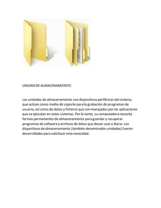 UNIDAD DEALMACENAMIENTO:
Las unidades de almacenamiento son dispositivos periféricos delsistema,
que actúan como medio de soporte para la grabación de programas de
usuario, asícomo de datos y ficheros que son manejados por las aplicaciones
que se ejecutan en estos sistemas. Por lo tanto, su computadora necesita
formas permanentes de almacenamiento para guardar y recuperar
programas desoftwarey archivos de datos que desee usar a diario. Los
dispositivos dealmacenamiento (también denominados unidades) fueron
desarrollados para satisfacer esta necesidad.
 